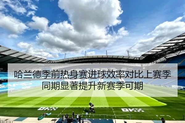 哈兰德季前热身赛进球效率对比上赛季同期显著提升新赛季可期